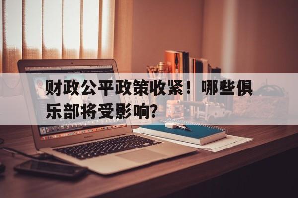 乐鱼体育APP官方下载-财政公平政策收紧！哪些俱乐部将受影响？的简单介绍